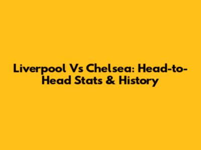 Liverpool Vs Chelsea: Head-to-Head Stats & History