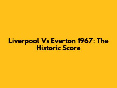 Liverpool Vs Everton 1967: The Historic Score
