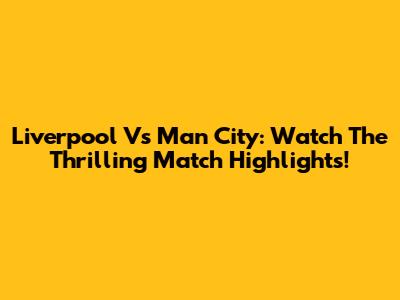 Liverpool Vs Man City: Watch The Thrilling Match Highlights!