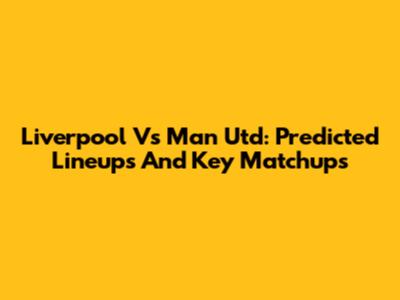 Liverpool Vs Man Utd: Predicted Lineups And Key Matchups