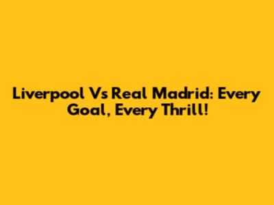 Liverpool Vs Real Madrid: Every Goal, Every Thrill!