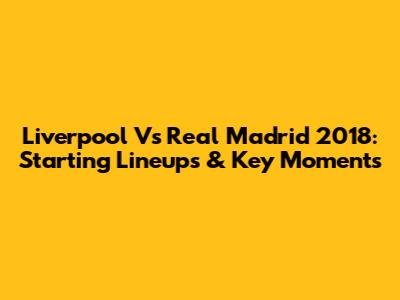 Liverpool Vs Real Madrid 2018: Starting Lineups & Key Moments