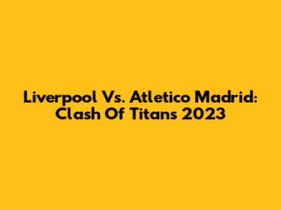 Liverpool Vs. Atletico Madrid: Clash Of Titans 2023