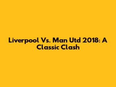 Liverpool Vs. Man Utd 2018: A Classic Clash