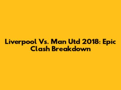 Liverpool Vs. Man Utd 2018: Epic Clash Breakdown
