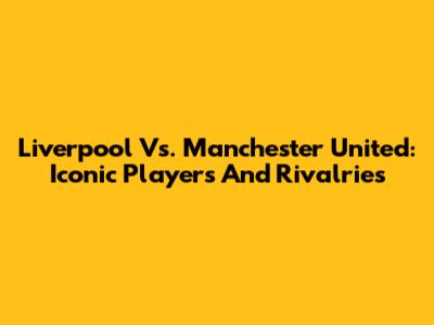 Liverpool Vs. Manchester United: Iconic Players And Rivalries