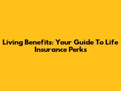 Living Benefits: Your Guide To Life Insurance Perks