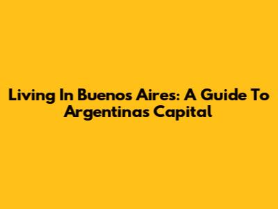 Living In Buenos Aires: A Guide To Argentina's Capital