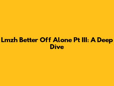 Lmzh Better Off Alone Pt III: A Deep Dive