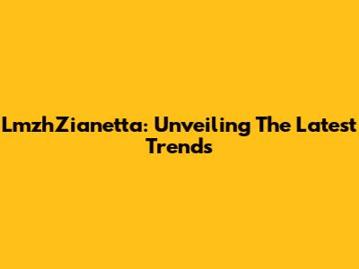 LmzhZianetta: Unveiling The Latest Trends