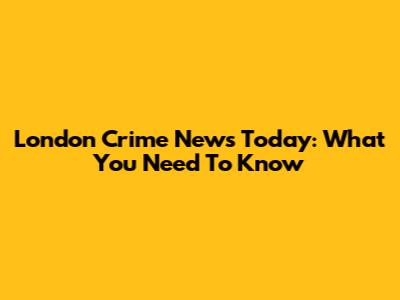 London Crime News Today: What You Need To Know