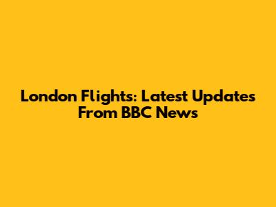 London Flights: Latest Updates From BBC News
