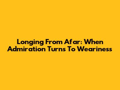 Longing From Afar: When Admiration Turns To Weariness