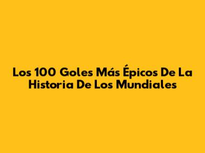 Los 100 Goles Más Épicos De La Historia De Los Mundiales