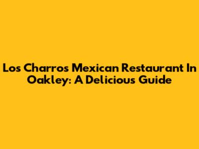 Los Charros Mexican Restaurant In Oakley: A Delicious Guide