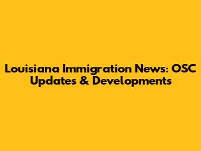 Louisiana Immigration News: OSC Updates & Developments
