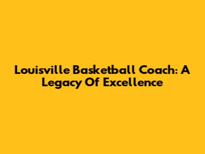 Louisville Basketball Coach: A Legacy Of Excellence