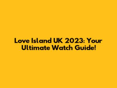 Love Island UK 2023: Your Ultimate Watch Guide!