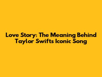 Love Story: The Meaning Behind Taylor Swift's Iconic Song