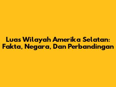 Luas Wilayah Amerika Selatan: Fakta, Negara, Dan Perbandingan