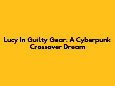 Lucy In Guilty Gear: A Cyberpunk Crossover Dream