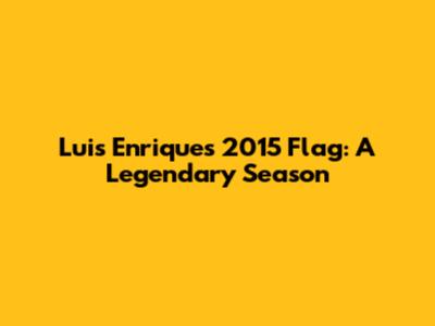Luis Enrique's 2015 Flag: A Legendary Season
