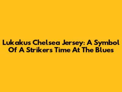 Lukaku's Chelsea Jersey: A Symbol Of A Striker's Time At The Blues