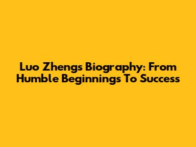 Luo Zheng's Biography: From Humble Beginnings To Success
