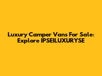 Luxury Camper Vans For Sale: Explore IPSEILUXURYSE