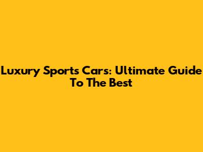 Luxury Sports Cars: Ultimate Guide To The Best