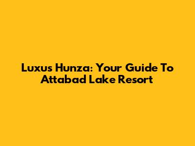 Luxus Hunza: Your Guide To Attabad Lake Resort
