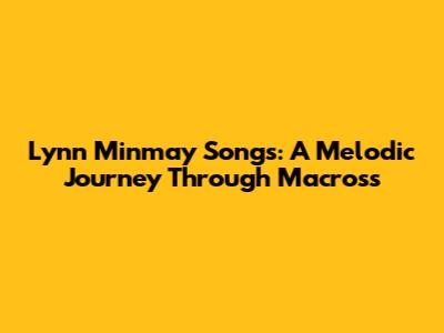 Lynn Minmay Songs: A Melodic Journey Through Macross