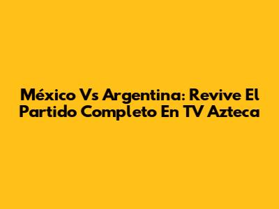 México Vs Argentina: Revive El Partido Completo En TV Azteca