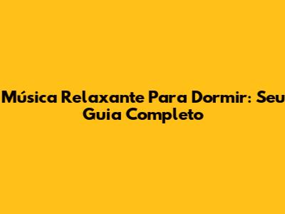 Música Relaxante Para Dormir: Seu Guia Completo