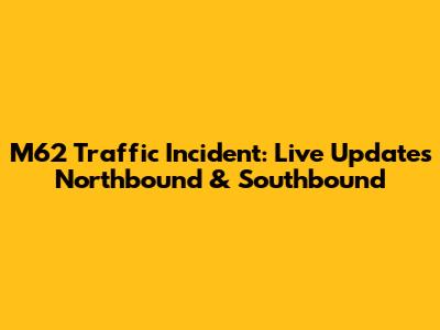 M62 Traffic Incident: Live Updates Northbound & Southbound
