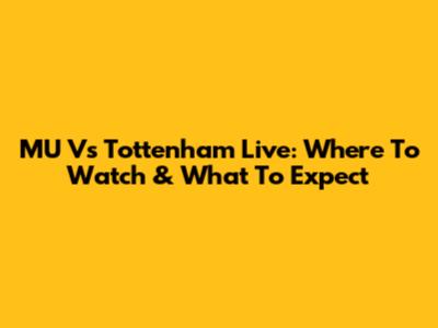 MU Vs Tottenham Live: Where To Watch & What To Expect
