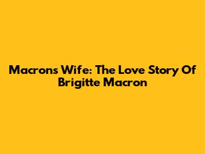 Macron's Wife: The Love Story Of Brigitte Macron