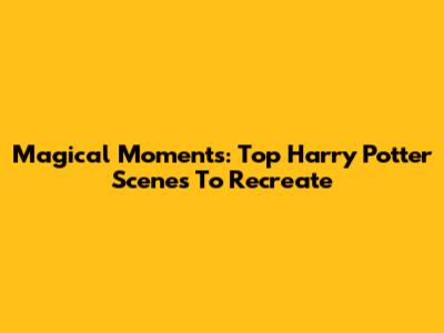 Magical Moments: Top Harry Potter Scenes To Recreate