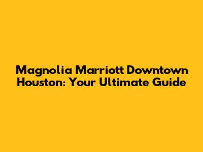 Magnolia Marriott Downtown Houston: Your Ultimate Guide
