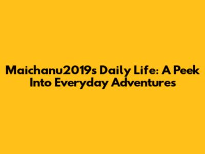 Maichanu2019's Daily Life: A Peek Into Everyday Adventures
