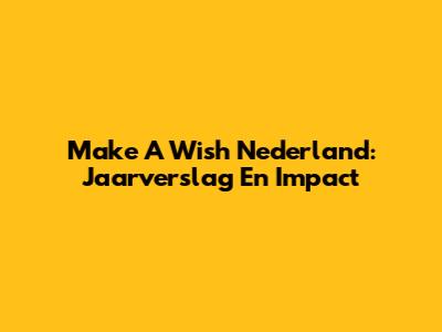 Make A Wish Nederland: Jaarverslag En Impact