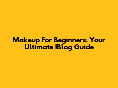 Makeup For Beginners: Your Ultimate IBlog Guide