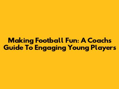Making Football Fun: A Coach's Guide To Engaging Young Players