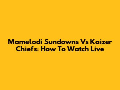 Mamelodi Sundowns Vs Kaizer Chiefs: How To Watch Live