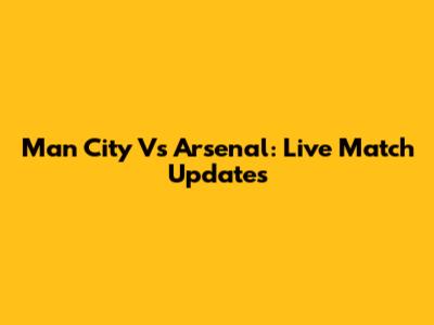 Man City Vs Arsenal: Live Match Updates