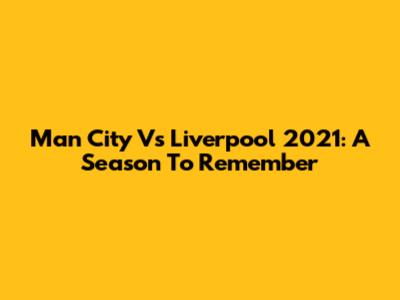 Man City Vs Liverpool 2021: A Season To Remember