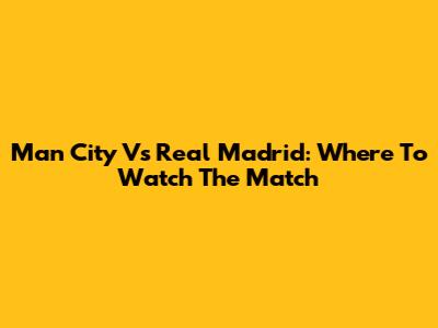 Man City Vs Real Madrid: Where To Watch The Match