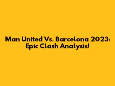 Man United Vs. Barcelona 2023: Epic Clash Analysis!