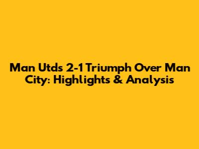 Man Utd's 2-1 Triumph Over Man City: Highlights & Analysis