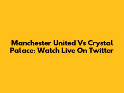 Manchester United Vs Crystal Palace: Watch Live On Twitter